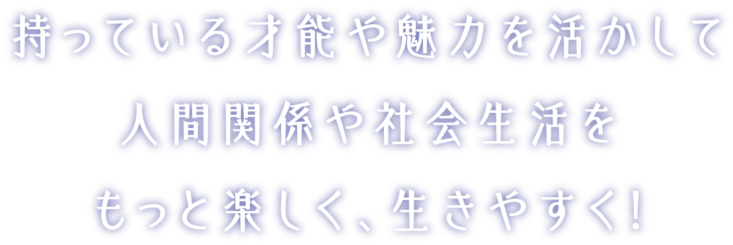 持っている才能や魅力を活かして人間関係や社会生活をもっと楽しく、生きやすく！